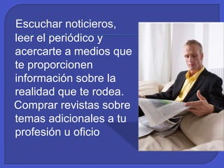 Escuchar noticieros,
leer el periódico y
acercarte a medios que
te proporcionen
información sobre la
realidad que te rodea.
Comprar revistas sobre
temas adicionales a tu
profesión u oficio
 