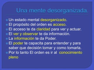  Un estado mental desorganizado.
 El propósito del orden es acceso.
 El acceso te da claridad para ver y actuar.
 El ver y observar te da información.
 La información te da Poder.
 El poder te capacita para entender y para
saber que decisión tomar y como tomarla.
 Por lo tanto El orden es ir al conocimiento
pleno
 