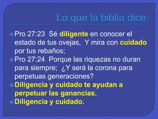 Pro 27:23 Sé diligente en conocer el
estado de tus ovejas, Y mira con cuidado
por tus rebaños;
Pro 27:24 Porque las riquezas no duran
para siempre; ¿Y será la corona para
perpetuas generaciones?
Diligencia y cuidado te ayudan a
perpetuar las ganancias.
Diligencia y cuidado.
 