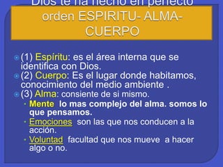  (1) Espíritu: es el área interna que se
identifica con Dios.
 (2) Cuerpo: Es el lugar donde habitamos,
conocimiento del medio ambiente .
 (3) Alma: consiente de si mismo.
• Mente lo mas complejo del alma. somos lo
que pensamos.
• Emociones son las que nos conducen a la
acción.
• Voluntad facultad que nos mueve a hacer
algo o no.
 