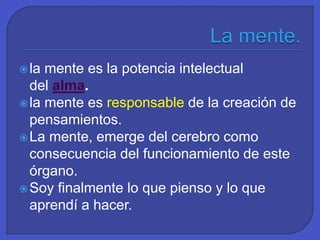 la mente es la potencia intelectual
del alma.
la mente es responsable de la creación de
pensamientos.
La mente, emerge del cerebro como
consecuencia del funcionamiento de este
órgano.
Soy finalmente lo que pienso y lo que
aprendí a hacer.
 
