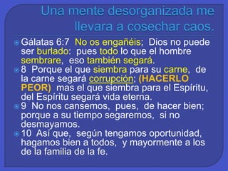  Gálatas 6:7 No os engañéis; Dios no puede
ser burlado: pues todo lo que el hombre
sembrare, eso también segará.
 8 Porque el que siembra para su carne, de
la carne segará corrupción; (HACERLO
PEOR) mas el que siembra para el Espíritu,
del Espíritu segará vida eterna.
 9 No nos cansemos, pues, de hacer bien;
porque a su tiempo segaremos, si no
desmayamos.
 10 Así que, según tengamos oportunidad,
hagamos bien a todos, y mayormente a los
de la familia de la fe.
 