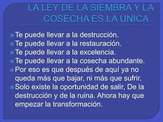 Te puede llevar a la destrucción.
Te puede llevar a la restauración.
Te puede llevar a la excelencia.
Te puede llevar a la cosecha abundante.
Por eso es que después de aquí ya no
queda más que bajar, ni más que sufrir.
Solo existe la oportunidad de salir, De la
destrucción y de la ruina. Ahora hay que
empezar la transformación.
 