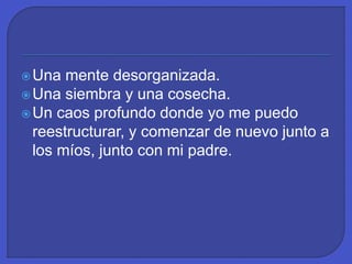Una mente desorganizada.
Una siembra y una cosecha.
Un caos profundo donde yo me puedo
reestructurar, y comenzar de nuevo junto a
los míos, junto con mi padre.
 