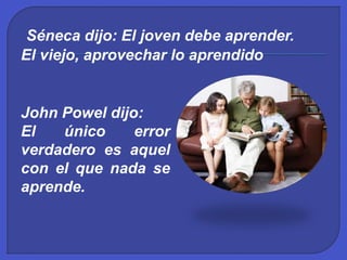Séneca dijo: El joven debe aprender.
El viejo, aprovechar lo aprendido
John Powel dijo:
El único error
verdadero es aquel
con el que nada se
aprende.
 