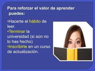 Para reforzar el valor de aprender
puedes:
•Hacerte el hábito de
leer.
•Terminar la
universidad (si aún no
lo has hecho)
•Inscribirte en un curso
de actualización.
 