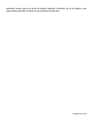 podríamos resumir que es la forma de mezclar religiones ò filosofías con la fe cristiana y que
básicamente confunden la verdad sin ser percibida a simple vista.




                                                                              Bondad: Enoc Reina
 