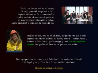 Cuando una persona está en su trabajo, La mayor parte del tiempo usa el lado izquierdo del cerebro. Se concentra en los detalles, en tratar de encontrar el problema, en tratar de obtener información y hechos. Lógica, practicidad y orden son las leyes del día. Después de todo, esto no es tan malo, ya que una vez que el lado izquierdo del cerebro ha hecho su trabajo, todo el “trabajo pesado”, entonces el lado derecho puede emerger y crear  una idea totalmente diferente , una posibilidad fuera de los patrones establecidos. Pero hay que tomar en cuenta que el lado derecho del cerebro es “tímido”. … No llegará y se pondrá a hacer lo que tan bien sabe hacer… Necesita ser invitado a funcionar. 