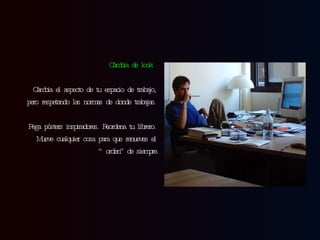 Cambia de look   Cambia el aspecto de tu espacio de trabajo, pero respetando las normas de donde trabajas. Pega pósters inspiradores. Reordena tu librero. Mueve cualquier  cosa  para que renueves el “orden” de siempre. 