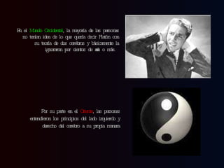 En el  Mundo Occidental , la mayoría de las personas no tenían idea de lo que quería decir Platón con su teoría de dos cerebros y básicamente la ignoraron por cientos de años o más. Por su parte en el  Oriente , las personas entendieron los principios del lado izquierdo y derecho del cerebro a su propia manera 
