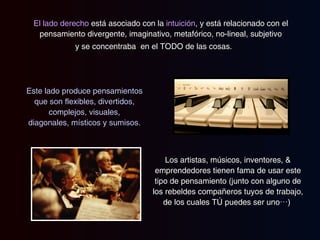 El lado derecho  está asociado con la  intuición , y está relacionado con el pensamiento divergente, imaginativo, metafórico, no-lineal, subjetivo y se concentraba  en el TODO de las cosas.  Este lado produce pensamientos que son flexibles, divertidos, complejos, visuales, diagonales, místicos y sumisos. Los artistas, músicos, inventores, & emprendedores tienen fama de usar este tipo de pensamiento (junto con alguno de los rebeldes compañeros tuyos de trabajo, de los cuales TÚ puedes ser uno…)  