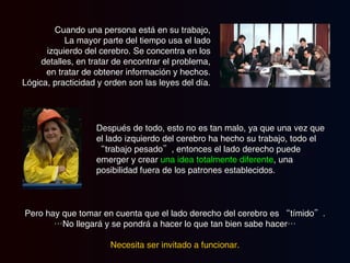 Cuando una persona está en su trabajo, La mayor parte del tiempo usa el lado izquierdo del cerebro. Se concentra en los detalles, en tratar de encontrar el problema, en tratar de obtener información y hechos. Lógica, practicidad y orden son las leyes del día. Después de todo, esto no es tan malo, ya que una vez que el lado izquierdo del cerebro ha hecho su trabajo, todo el “trabajo pesado”, entonces el lado derecho puede emerger y crear  una idea totalmente diferente , una posibilidad fuera de los patrones establecidos. Pero hay que tomar en cuenta que el lado derecho del cerebro es “tímido”. … No llegará y se pondrá a hacer lo que tan bien sabe hacer… Necesita ser invitado a funcionar. 