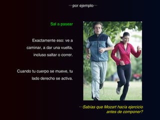 Sal a pasear Exactamente eso: ve a caminar, a dar una vuelta, incluso saltar o correr. Cuando tu cuerpo se mueve, tu lado derecho se activa. … por ejemplo… … Sabías que Mozart hacía ejercicio antes de componer? 