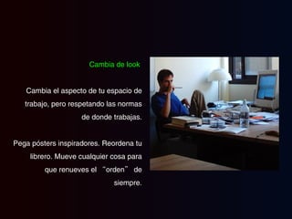 Cambia de look   Cambia el aspecto de tu espacio de trabajo, pero respetando las normas de donde trabajas. Pega pósters inspiradores. Reordena tu librero. Mueve cualquier  cosa  para que renueves el “orden” de siempre. 