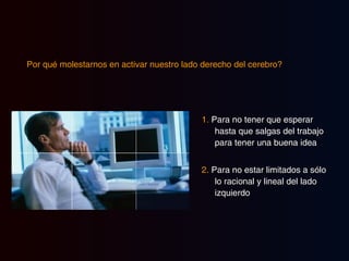 Por qué molestarnos en activar nuestro lado derecho del cerebro?   1.  Para no tener que esperar hasta que salgas del trabajo para tener una buena idea 2.  Para no estar limitados a sólo lo racional y lineal del lado izquierdo 