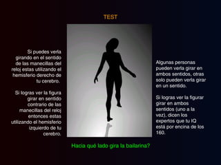 TEST Si puedes verla girando en el sentido de las manecillas del reloj estas utilizando el hemisferio derecho de tu cerebro.  Si logras ver la figura girar en sentido contrario de las manecillas del reloj entonces estas utilizando el hemisferio izquierdo de tu cerebro. Algunas personas pueden verla girar en ambos sentidos, otras solo pueden verla girar en un sentido.  Si logras ver la figurar girar en ambos sentidos (uno a la  vez), dicen los expertos que tu IQ está por encina de los 160. Hacia qué lado gira la bailarina? 