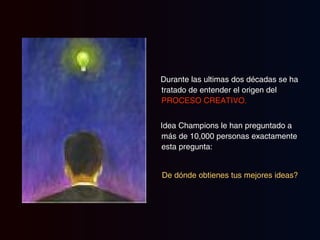 Durante las ultimas dos décadas se ha tratado de entender el origen del  PROCESO CREATIVO. Idea Champions le han preguntado a más de 10,000 personas exactamente esta pregunta: De dónde obtienes tus mejores ideas?   