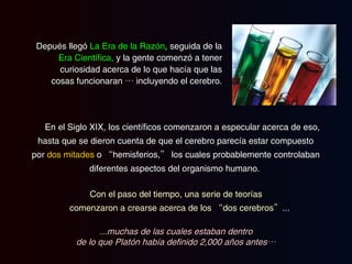 En el Siglo XIX, los científicos comenzaron a especular acerca de eso, hasta que se dieron cuenta de que el cerebro parecía estar compuesto por  dos mitades  o “hemisferios,” los cuales probablemente controlaban diferentes aspectos del organismo humano.   Depués llegó  La Era de la Razón ,  seguida de la  Era Científica,  y la gente comenzó a tener curiosidad acerca de lo que hacía que las cosas funcionaran … incluyendo el cerebro. Con el paso del tiempo, una serie de teorías comenzaron a crearse acerca de los “dos cerebros”... ...muchas de las cuales estaban dentro de lo que Platón había definido 2,000 años antes… 