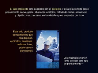 El lado izquierdo  está asociado con el  intelecto ,  y está relacionado con el pensamiento convergente, abstracto, analítico, calculado, lineal, secuencial  y objetivo - se concentra en los detalles y en las partes del todo. Este lado produce pensamientos que son  directos, verticales, sensibles, realistas, fríos, poderosos y dominantes Los ingenieros tienen fama de usar este tipo de pensamiento… 