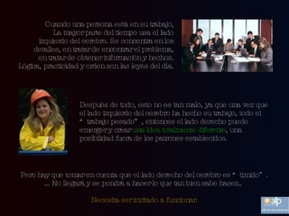 Cuando una persona está en su trabajo, La mayor parte del tiempo usa el lado izquierdo del cerebro. Se concentra en los detalles, en tratar de encontrar el problema, en tratar de obtener información y hechos. Lógica, practicidad y orden son las leyes del día. Después de todo, esto no es tan malo, ya que una vez que el lado izquierdo del cerebro ha hecho su trabajo, todo el “trabajo pesado”, entonces el lado derecho puede emerger y crear  una idea totalmente diferente , una posibilidad fuera de los patrones establecidos. Pero hay que tomar en cuenta que el lado derecho del cerebro es “tímido”. … No llegará y se pondrá a hacer lo que tan bien sabe hacer… Necesita ser invitado a funcionar. 