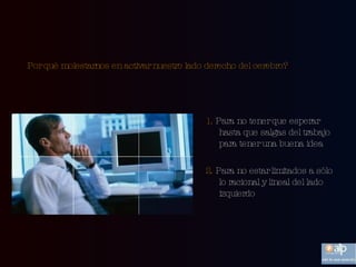 Por qué molestarnos en activar nuestro lado derecho del cerebro?   1.  Para no tener que esperar hasta que salgas del trabajo para tener una buena idea 2.  Para no estar limitados a sólo lo racional y lineal del lado izquierdo 