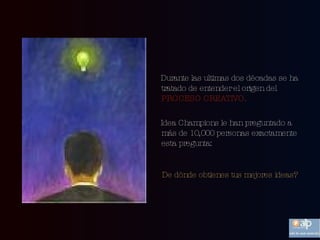 Durante las ultimas dos décadas se ha tratado de entender el origen del  PROCESO CREATIVO. Idea Champions le han preguntado a más de 10,000 personas exactamente esta pregunta: De dónde obtienes tus mejores ideas?   