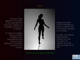 TEST Si puedes verla girando en el sentido de las manecillas del reloj estas utilizando el hemisferio derecho de tu cerebro.  Si logras ver la figura girar en sentido contrario de las manecillas del reloj entonces estas utilizando el hemisferio izquierdo de tu cerebro. Algunas personas pueden verla girar en ambos sentidos, otras solo pueden verla girar en un sentido.  Si logras ver la figurar girar en ambos sentidos (uno a la  vez), dicen los expertos que tu IQ está por encina de los 160. Hacia qué lado gira la bailarina? 