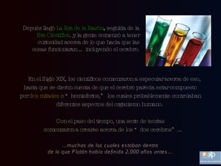 En el Siglo XIX, los científicos comenzaron a especular acerca de eso, hasta que se dieron cuenta de que el cerebro parecía estar compuesto por  dos mitades  o “hemisferios,” los cuales probablemente controlaban diferentes aspectos del organismo humano.   Depués llegó  La Era de la Razón ,  seguida de la  Era Científica,  y la gente comenzó a tener curiosidad acerca de lo que hacía que las cosas funcionaran … incluyendo el cerebro. Con el paso del tiempo, una serie de teorías comenzaron a crearse acerca de los “dos cerebros”... ...muchas de las cuales estaban dentro de lo que Platón había definido 2,000 años antes… 