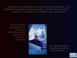 El lado izquierdo  está asociado con el  intelecto ,  y está relacionado con el pensamiento convergente, abstracto, analítico, calculado, lineal, secuencial  y objetivo - se concentra en los detalles y en las partes del todo. Este lado produce pensamientos que son  directos, verticales, sensibles, realistas, fríos, poderosos y dominantes Los ingenieros tienen fama de usar este tipo de pensamiento… 