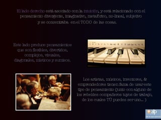 El lado derecho  está asociado con la  intuición , y está relacionado con el pensamiento divergente, imaginativo, metafórico, no-lineal, subjetivo y se concentraba  en el TODO de las cosas.  Este lado produce pensamientos que son flexibles, divertidos, complejos, visuales, diagonales, místicos y sumisos. Los artistas, músicos, inventores, & emprendedores tienen fama de usar este tipo de pensamiento (junto con alguno de los rebeldes compañeros tuyos de trabajo, de los cuales TÚ puedes ser uno…)  