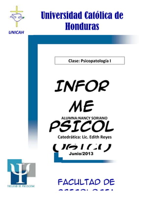 UNICAH
Universidad Católica de
Honduras
Clase: Psicopatología I
INFOR
ME
PSICOL
ÓGICO
FACULTAD DE
PSICOLOGIA
Junio/2013
ALUMNA:NANCY SORIANO
Catedrática: Lic. Edith Reyes
 