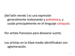 (del latín merda ) es una expresión generalmente malsonante y polisémica, y usada principalmente en el lenguaje coloquial.Por artista franceses para desearse suerte.Los artistas en la Edad media identificaban con aglomeración. 5