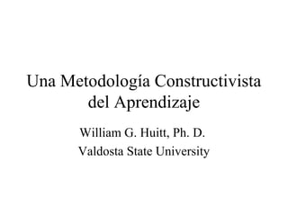 Una Metodología Constructivista
del Aprendizaje
William G. Huitt, Ph. D.
Valdosta State University
 