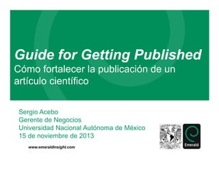 Guide for Getting Published
Cómo fortalecer la publicación de un
artículo científico
Sergio Acebo
Gerente de Negocios
Universidad Nacional Autónoma de México
15 de noviembre de 2013
www.emeraldinsight.com

 
