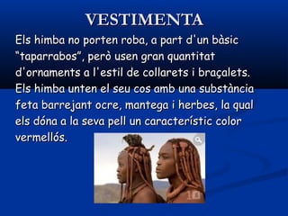 VESTIMENTAVESTIMENTA
Els himba no porten roba, a part d'un bàsicEls himba no porten roba, a part d'un bàsic
““taparrabos”, però usen gran quantitattaparrabos”, però usen gran quantitat
d'ornaments a l'estil de collarets i braçalets.d'ornaments a l'estil de collarets i braçalets.
Els himba unten el seu cos amb una substànciaEls himba unten el seu cos amb una substància
feta barrejant ocre, mantega i herbes, la qualfeta barrejant ocre, mantega i herbes, la qual
els dóna a la seva pell un característic colorels dóna a la seva pell un característic color
vermellós.vermellós.
 
