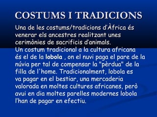 COSTUMS I TRADICIONSCOSTUMS I TRADICIONS
Una de les costums/tradicions d’ÀfricaUna de les costums/tradicions d’Àfrica ééss
venerar els ancestres realitzant unesvenerar els ancestres realitzant unes
cerceriimmòònies de sacrificis d’animals.nies de sacrificis d’animals.
Un costum tradicional a la cultura africana
és el de la lobola , on el nuvi paga el pare de la
núvia per tal de compensar la "pèrdua" de la
filla de l'home. Tradicionalment, lobola es
va pagar en el bestiar, una mercaderia
valorada en moltes cultures africanes, però
avui en dia moltes parelles modernes lobola
l’han de pagar en efectiu.
 