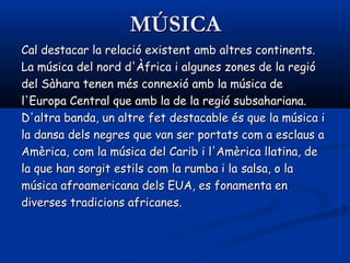 MÚSICAMÚSICA
Cal destacar la relació existent amb altres continents.Cal destacar la relació existent amb altres continents.
La música del nord d'Àfrica i algunes zones de la regióLa música del nord d'Àfrica i algunes zones de la regió
del Sàhara tenen més connexió amb la música dedel Sàhara tenen més connexió amb la música de
l'Europa Central que amb la de la regió subsahariana.l'Europa Central que amb la de la regió subsahariana.
D'altra banda, un altre fet destacable és que la música iD'altra banda, un altre fet destacable és que la música i
la dansa dels negres que van ser portats com a esclaus ala dansa dels negres que van ser portats com a esclaus a
Amèrica, com la música del Carib i l'Amèrica llatina, deAmèrica, com la música del Carib i l'Amèrica llatina, de
la que han sorgit estils com la rumba i la la que han sorgit estils com la rumba i la salsasalsa, o la, o la
música afroamericana dels EUA, es fonamenta enmúsica afroamericana dels EUA, es fonamenta en
diverses tradicions africanes.diverses tradicions africanes.
 