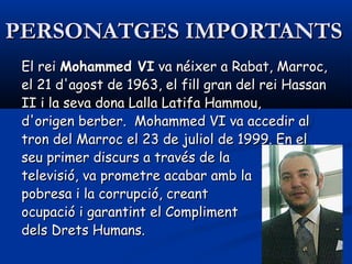 PERSONATGES IMPORTANTSPERSONATGES IMPORTANTS
El rei El rei Mohammed VIMohammed VI va néixer a Rabat, Marroc, va néixer a Rabat, Marroc,
el 21 d'agost de 1963, el fill gran del rei Hassanel 21 d'agost de 1963, el fill gran del rei Hassan
II i la seva dona Lalla Latifa Hammou,II i la seva dona Lalla Latifa Hammou,
d'origen berber. Mohammed VI va accedir ald'origen berber. Mohammed VI va accedir al
tron del Marroc el 23 de juliol de 1999. En eltron del Marroc el 23 de juliol de 1999. En el
seu primer discurs a través de laseu primer discurs a través de la
televisió, va prometre acabar amb latelevisió, va prometre acabar amb la
pobresa i la corrupció, creantpobresa i la corrupció, creant
ocupació i garantint el Complimentocupació i garantint el Compliment
dels Drets Humans.dels Drets Humans.
 