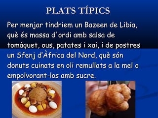 PLATS TÍPICSPLATS TÍPICS
Per menjar tindriem un Bazeen de Libia,Per menjar tindriem un Bazeen de Libia,
què és massa d'ordi amb salsa dequè és massa d'ordi amb salsa de
tomàquet, ous, patates i xai, i de postrestomàquet, ous, patates i xai, i de postres
un Sfenj d’Àfrica del Nord, què sónun Sfenj d’Àfrica del Nord, què són
donuts cuinats en oli remullats a la mel odonuts cuinats en oli remullats a la mel o
empolvorant-los amb sucre.empolvorant-los amb sucre.
 
