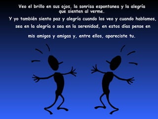 Veo el brillo en sus ojos, la sonrisa espontanea y la alegría
                        que sienten al verme.
Y yo también siento paz y alegría cuando los veo y cuando hablamos,
  sea en la alegría o sea en la serenidad, en estos días pense en

        mis amigos y amigas y, entre ellos, apareciste tu.
 