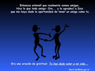 Entonces entendí que realmente somos amigos.
    Hice lo que todo amigo: Ore... y le agradecí a Dios
que me haya dado la oportunidad de tener un amigo como tu.




Era una oración de gratitud: Tu has dado valor a mi vida...

                                            Mario.Sar@cba.gov.ar
 