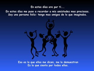 En estos días ore por ti...
En estos días me puse a recordar a mis amistades mas preciosas.
  Soy una persona feliz: tengo mas amigos de lo que imaginaba.




         Eso es lo que ellos me dicen, me lo demuestran
                Es lo que siento por todos ellos.
 