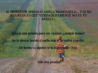 SI TIENES UN AMIGO O AMIGA MANDASELO... Y SI NO REGRESA ES QUE VERDADERAMENTE NO ES TU AMIGO...  Esto es una prueba para ver cuántos ¡¡amigos tienes!!  No te sientas herido si nadie más te lo vuelve a enviar.  De hecho ya alguien te lo ha enviado: (Yo),  Sólo una prueba 