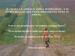 SI TIENES UN AMIGO O AMIGA MANDASELO... Y SI NO REGRESA ES QUE VERDADERAMENTE NO ES TU AMIGO...  Esto es una prueba para ver cuántos ¡¡amigos tienes!!  No te sientas herido si nadie más te lo vuelve a enviar.  De hecho ya alguien te lo ha enviado: (Yo),  Sólo una prueba 