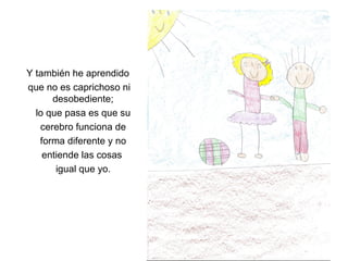 Y también he aprendido
que no es caprichoso ni
      desobediente;
  lo que pasa es que su
   cerebro funciona de
   forma diferente y no
    entiende las cosas
       igual que yo.
 
