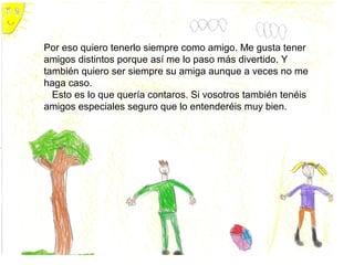 Por eso quiero tenerlo siempre como amigo. Me gusta tener
amigos distintos porque así me lo paso más divertido. Y
también quiero ser siempre su amiga aunque a veces no me
haga caso.
  Esto es lo que quería contaros. Si vosotros también tenéis
amigos especiales seguro que lo entenderéis muy bien.
 
