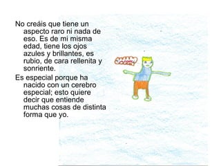 No creáis que tiene un
  aspecto raro ni nada de
  eso. Es de mi misma
  edad, tiene los ojos
  azules y brillantes, es
  rubio, de cara rellenita y
  sonriente.
Es especial porque ha
  nacido con un cerebro
  especial; esto quiere
  decir que entiende
  muchas cosas de distinta
  forma que yo.
 