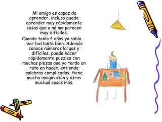 Mi amigo es capaz de
   aprender, incluso puede
  aprender muy rápidamente
  cosas que a mí me parecen
          muy difíciles.
Cuando tenía 4 años ya sabía
 leer bastante bien. Además
   conoce números largos y
     difíciles, puede hacer
   rápidamente puzzles con
muchas piezas que yo tardo un
    rato en hacer, entiende
 palabras complicadas, tiene
  mucha imaginación y otras
       muchas cosas más.
 