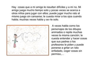 Hay cosas que a mi amigo le resultan difíciles y a mí no. Mi
amigo juega mucho tiempo solo y pocas veces se acerca a
otros niños para jugar con ellos; puede jugar mucho rato al
mismo juego sin cansarse; le cuesta mirar a los ojos cuando
habla; muchas veces habla y se ríe solo.

                                  A veces habla como los
                                  personajes de los dibujos
                                  animados o repite muchas
                                  veces la misma canción; le
                                  cuesta entender y hacer cosas
                                  que sus padres o los
                                  profesores le piden y puede
                                  ponerse a gritar un rato
                                  enfadado, coger cosas sin
                                  permiso,…
 