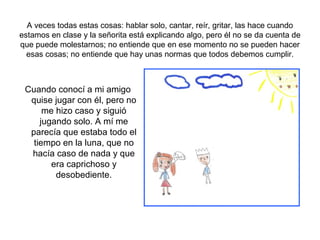 A veces todas estas cosas: hablar solo, cantar, reír, gritar, las hace cuando
estamos en clase y la señorita está explicando algo, pero él no se da cuenta de
que puede molestarnos; no entiende que en ese momento no se pueden hacer
  esas cosas; no entiende que hay unas normas que todos debemos cumplir.



 Cuando conocí a mi amigo
  quise jugar con él, pero no
      me hizo caso y siguió
     jugando solo. A mí me
  parecía que estaba todo el
   tiempo en la luna, que no
  hacía caso de nada y que
        era caprichoso y
         desobediente.
 